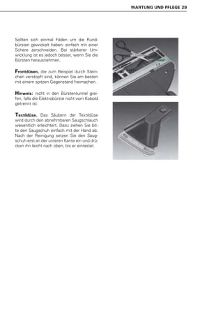 WARTUNG UND PFLEGE 29




Sollten sich einmal Fäden um die Rund-
bürsten gewickelt haben: einfach mit einer
Schere zerschneiden. Bei stärkerer Um-
wicklung ist es jedoch besser, wenn Sie die
Bürsten herausnehmen.

Frontdüsen,  die zum Beispiel durch Stein-
chen verstopft sind, können Sie am besten
mit einem spitzen Gegenstand freimachen.

Hinweis:     nicht in den Bürstentunnel grei-
fen, falls die Elektrobürste nicht vom Kobold
getrennt ist.

Textildüse.   Das Säubern der Textildüse
wird durch den abnehmbaren Saugschlauch
wesentlich erleichtert. Dazu ziehen Sie bit-
te den Saugschuh einfach mit der Hand ab.
Nach der Reinigung setzen Sie den Saug-
schuh erst an der unteren Kante ein und drü-
cken ihn leicht nach oben, bis er einrastet.
 