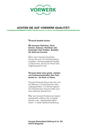 ACHTEN SIE AUF VORWERK-QUALITÄT!



      Vorwerk-Qualität kaufen!
      Sie brauchen Filtertüten, Rund-
      bürsten, Kobosan, Flecklöser oder
      Ersatzteile? Kein Problem. Bestellen
      Sie direkt bei Vorwerk.

      Denn wenn Vorwerk draufsteht,
      können Sie auch mit Sicherheit davon
      ausgehen, die herausragende Qualität
      zu bekommen, die Sie von Ihrem Elek-
      trogerät gewohnt sind.


      Vorwerk bietet seine geräte, Zubehör
      und Verbrauchmaterialien über Fach-
      berater an - bei Ihnen zu Hause.

      Vorwerk-Produkte bekommen Sie nicht
      auf Märkten, in Einkaufszentren oder
      Ladengeschäften. Für alle dort gekauf-
      ten Produkte kann Vorwerk leider auch
      keine Garantie übernehmen.

      Wie man Vorwerk-Produkte am besten
      nachbestellt, erfahren Sie im Kapitel
      Service unter „Nachbestellmöglich-
      keiten“ in dieser Gebrauchsanleitung.




      Vorwerk Deutschland Stiftung & Co. KG
      42270 Wuppertal
 