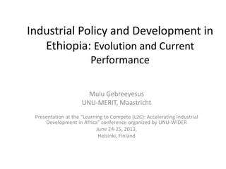 Industrial Policy and Development in
Ethiopia: Evolution and Current
Performance
Mulu Gebreeyesus
UNU-MERIT, Maastricht
Presentation at the “Learning to Compete (L2C): Accelerating Industrial
Development in Africa” conference organized by UNU-WIDER
June 24-25, 2013,
Helsinki, Finland
 