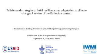 Policies and strategies to build resilience and adaptation to climate
change: A review of the Ethiopian context
Roundtable on Building Resilience to Climate Change through Community Dialogues
International Water Management Institute (IWMI)
September 20, 2016, Addis Ababa
 