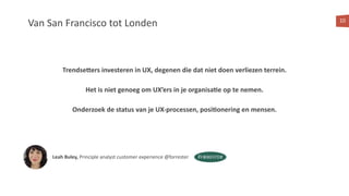 Van San Francisco tot Londen 10
Trendse@ers investeren in UX, degenen die dat niet doen verliezen terrein.
Het is niet genoeg om UX’ers in je organisa:e op te nemen.
Onderzoek de status van je UX-processen, posi:onering en mensen.
Leah Buley, Principle analyst customer experience @forrester
 