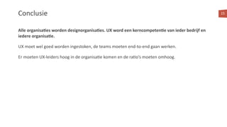 Alle organisa:es worden designorganisa:es. UX word een kerncompeten:e van ieder bedrijf en
iedere organisa:e.
UX moet wel goed worden ingestoken, de teams moeten end-to-end gaan werken.
Er moeten UX-leiders hoog in de organisa<e komen en de ra<o’s moeten omhoog.
15Conclusie
 