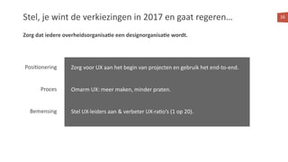 Stel, je wint de verkiezingen in 2017 en gaat regeren… 16
Posi<onering
Proces
Bemensing
Zorg voor UX aan het begin van projecten en gebruik het end-to-end.
Omarm UX: meer maken, minder praten.
Stel UX-leiders aan & verbeter UX-ra<o’s (1 op 20).
Zorg dat iedere overheidsorganisa:e een designorganisa:e wordt.
 