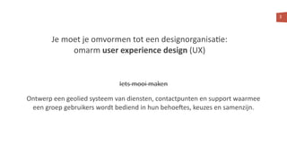 3
Je moet je omvormen tot een designorganisa<e:
omarm user experience design (UX)
Iets mooi maken
Ontwerp een geolied systeem van diensten, contactpunten en support waarmee
een groep gebruikers wordt bediend in hun behoe?es, keuzes en samenzijn.
 