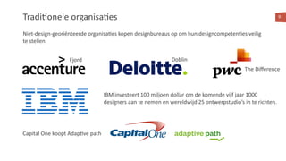 Tradi<onele organisa<es
Niet-design-georiënteerde organisa<es kopen designbureaus op om hun designcompeten<es veilig
te stellen.
9
IBM investeert 100 miljoen dollar om de komende vijf jaar 1000
designers aan te nemen en wereldwijd 25 ontwerpstudio’s in te richten.
Capital One koopt Adap<ve path
Fjord Doblin
The Diﬀerence
 