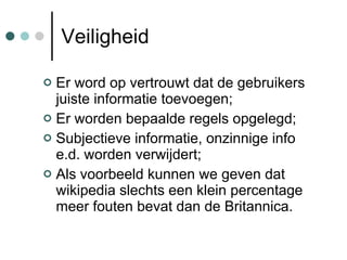 Veiligheid Er word op vertrouwt dat de gebruikers juiste informatie toevoegen; Er worden bepaalde regels opgelegd; Subjectieve informatie, onzinnige info e.d. worden verwijdert; Als voorbeeld kunnen we geven dat wikipedia slechts een klein percentage meer fouten bevat dan de Britannica. 