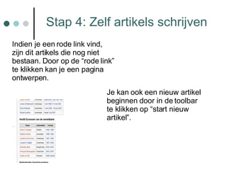 Stap 4: Zelf artikels schrijven Indien je een rode link vind, zijn dit artikels die nog niet bestaan. Door op de “rode link” te klikken kan je een pagina ontwerpen. Je kan ook een nieuw artikel beginnen door in de toolbar te klikken op “start nieuw artikel”. 