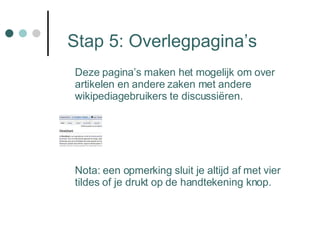 Stap 5: Overlegpagina’s Deze pagina’s maken het mogelijk om over artikelen en andere zaken met andere wikipediagebruikers te discussiëren. Nota: een opmerking sluit je altijd af met vier tildes of je drukt op de handtekening knop. 
