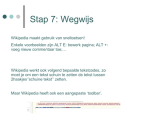 Stap 7: Wegwijs Wikipedia maakt gebruik van sneltoetsen! Enkele voorbeelden zijn ALT E: bewerk pagina; ALT +: voeg nieuw commentaar toe;… Wikipedia werkt ook volgend bepaalde tekstcodes, zo moet je om een tekst schuin te zetten de tekst tussen 2haakjes‘’schuine tekst’’ zetten. Maar Wikipedia heeft ook een aangepaste ‘toolbar’.  
