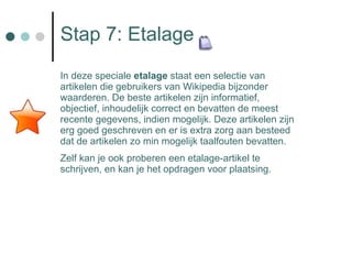 Stap 7: Etalage In deze speciale  etalage  staat een selectie van artikelen die gebruikers van Wikipedia bijzonder waarderen. De beste artikelen zijn informatief, objectief, inhoudelijk correct en bevatten de meest recente gegevens, indien mogelijk. Deze artikelen zijn erg goed geschreven en er is extra zorg aan besteed dat de artikelen zo min mogelijk taalfouten bevatten.  Zelf kan je ook proberen een etalage-artikel te schrijven, en kan je het opdragen voor plaatsing. Overzicht beheerpagina's APR 