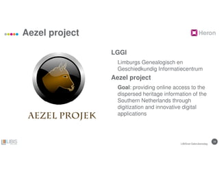 1818
Aezel project
LGGI
Limburgs Genealogisch en
Geschiedkundig Informatiecentrum
Aezel project
Goal: providing online access to the
dispersed heritage information of the
Southern Netherlands through
digitization and innovative digital
applications
LIBISnet Gebruikersdag
 