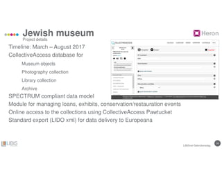 2828
Jewish museum
Timeline: March – August 2017
CollectiveAccess database for
Museum objects
Photography collection
Library collection
Archive
SPECTRUM compliant data model
Module for managing loans, exhibits, conservation/restauration events
Online access to the collections using CollectiveAccess Pawtucket
Standard export (LIDO xml) for data delivery to Europeana
Project details
LIBISnet Gebruikersdag
 