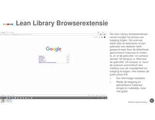 31
Lean Library Browserextensie
LIBISnet Gebruikersdag
De Lean Library browserextensie
vereenvoudigt het proces van
toegang krijgen. De extensie
werkt door te detecteren of een
gebruiker een website heeft
geopend waar door de bibliotheek
gelicentieerd materiaal te vinden
is, en of de gebruiker ‘on campus’
danwel ‘off campus’ is. Wanneer
de gebruiker ‘off campus’ is, toont
de extensie automatisch een
melding over de mogelijkheid om
toegang te krijgen, met meteen de
juiste proxy-link.
• Een éénmalige installatie
• Maakt de toegang tot
gelicentieerd materiaal
simpel en makkelijk, maar
niet gratis
 