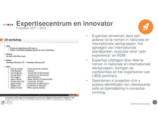 39
Expertisecentrum en innovator
Prioriteiten 2017 – 2018
• Expertise verwerven door een
actieve rol te nemen in nationale en
internationale werkgroepen, het
opvolgen van internationale
standaarden, evoluties rond “user
experience” en RDM.
• Expertise uitdragen door deel te
nemen in nationale en internationale
werkgroepen, lezingen op
conferenties en het organiseren van
LIBIS seminars.
• Deelnemen in projecten d.m.v.
actieve identificatie van interessante
calls en bemiddeling in consortia-
vorming.
LIBISnet Gebruikersdag
 