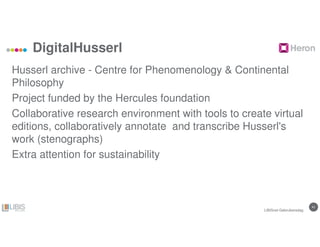 4141
DigitalHusserl
Husserl archive - Centre for Phenomenology & Continental
Philosophy
Project funded by the Hercules foundation
Collaborative research environment with tools to create virtual
editions, collaboratively annotate and transcribe Husserl's
work (stenographs)
Extra attention for sustainability
LIBISnet Gebruikersdag
 
