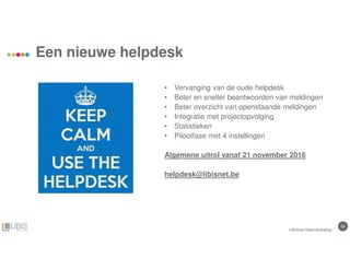 56
Een nieuwe helpdesk
• Vervanging van de oude helpdesk
• Beter en sneller beantwoorden van meldingen
• Beter overzicht van openstaande meldingen
• Integratie met projectopvolging
• Statistieken
• Pilootfase met 4 instellingen
Algemene uitrol vanaf 21 november 2016
helpdesk@libisnet.be
LIBISnet Gebruikersdag
 