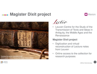77
Magister Dixit project
• Leuven Centre for the Study of the
Transmission of Texts and Ideas in
Antiquity, the Middle Ages and the
Renaissance
Magister Dixit project
• Digitization and virtual
reconstruction of Lecture notes
from Leuven
• Online access to the collection for
research purposes
LIBISnet Gebruikersdag
Tractatus De Actibus Humanis (1733)
© KU Leuven - Dieter Daemen and Bruno Vandermeulen
 