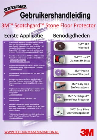 3M™ Scotchgard™ Stone Floor Protector
 Eerste Applicatie                                           Benodigdheden
 1.   Strip alle oude waslagen of andere coatings van de
      vloer met een stripper en een 3M™ strippad                           3M™ SPP
      (zwart/bruin). Naspoelen met water en de 3M™ SPP
      vloerpad en laat de vloer na waterzuigen goed                        Vloerpad
      drogen. (3M™ Hi-Pro vloerpad werkt uitstekend op
      betonnen vloeren). +/- 6 passages met de SPP pad.

 2.   Behandel de vloer met de 3M™ Trizact™ Diamant HX
      Discs (alleen water en low-speed machine 150 rpm). -             3M™ Trizact™
      - Eerst de rode 6 passages.
      - Daarna de blauwe 6 passages.                                Diamant HX Discs
 3.   Polijst de vloer met de Scotch-Brite™ Paarse Diamant
      Vloerpad Plus (droog, hoge toeren min. 1500 rpm).
      - 6 passages (droog)
                                                                        3M™ Paarse
 4.   Stofwis de vloer met behulp van het 3M™ Easy Trap
      Stofwissysteem.                                              Diamant Vloerpad
 5.   Breng een zeer dunne, uniforme laag Scotchgard™
      Stone Floor Protector aan met de 3M™ Easy Shine
      Vloerwasapplicator. Laat de laag 15 tot 20 minuten
      drogen.                                                         3M™ Easy Trap
 6.   Polijst de vloer met de een high speed machine (min.
                                                                     Stofwissysteem
      1500 rpm) en de Scotch-Brite™ Paarse Diamant
      Vloerpad Plus.
      - 6 passages (droog)
                                                                   3M™ Scotchgard™
 7.   Stofwis de vloer met het 3M™ Easy Trap
      Stofwissysteem.                                           Stone Floor Protector
 8.   Breng een tweede zeer dunne, uniforme laag
      Scotchgard™ Stone Floor Protector met de 3M™ Easy
      Shine Vloerwasapplicator. Laat de vloer 15 to 20
      minuten drogen.                                                3M™ Easy Shine
 9.   Polijst de vloer (hoge toeren, min. 1500 rpm) met de
                                                                  Vloerwasapplicator
      Scotch-Brite™ Paarse Diamant Vloerpad Plus.
      - 6 passages (droog).




 WWW.SCHOONMAAKMARATHON.NL
 