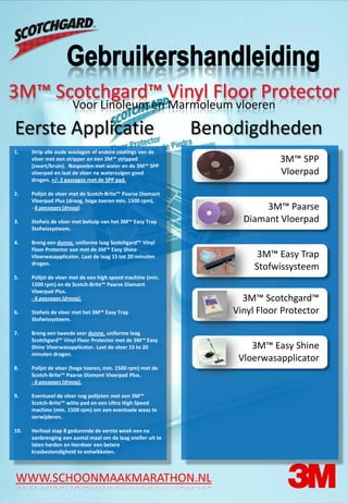 3M™ Scotchgard™ Vinyl Floor Protector
                      Voor Linoleum en Marmoleum vloeren
Eerste Applicatie                                             Benodigdheden
1.    Strip alle oude waslagen of andere coatings van de
      vloer met een stripper en een 3M™ strippad                             3M™ SPP
      (zwart/bruin). Naspoelen met water en de 3M™ SPP
      vloerpad en laat de vloer na waterzuigen goed                          Vloerpad
      drogen. +/- 2 passages met de SPP pad.

2.    Polijst de vloer met de Scotch-Brite™ Paarse Diamant
      Vloerpad Plus (droog, hoge toeren min. 1500 rpm).
      - 6 passages (droog)                                               3M™ Paarse
3.    Stofwis de vloer met behulp van het 3M™ Easy Trap             Diamant Vloerpad
      Stofwissysteem.

4.    Breng een dunne, uniforme laag Scotchgard™ Vinyl
      Floor Protector aan met de 3M™ Easy Shine
      Vloerwasapplicator. Laat de laag 15 tot 20 minuten                3M™ Easy Trap
      drogen.
                                                                       Stofwissysteem
5.    Polijst de vloer met de een high speed machine (min.
      1500 rpm) en de Scotch-Brite™ Paarse Diamant
      Vloerpad Plus.
      - 6 passages (droog).                                         3M™ Scotchgard™
6.    Stofwis de vloer met het 3M™ Easy Trap                      Vinyl Floor Protector
      Stofwissysteem.

7.    Breng een tweede zeer dunne, uniforme laag
      Scotchgard™ Vinyl Floor Protector met de 3M™ Easy
      Shine Vloerwasapplicator. Laat de vloer 15 to 20                3M™ Easy Shine
      minuten drogen.
                                                                   Vloerwasapplicator
8.    Polijst de vloer (hoge toeren, min. 1500 rpm) met de
      Scotch-Brite™ Paarse Diamant Vloerpad Plus.
      - 6 passages (droog).

9.    Eventueel de vloer nog polijsten met een 3M™
      Scotch-Brite™ witte pad en een Ultra High Speed
      machine (min. 1500 rpm) om een eventuele waas te
      verwijderen.

10.   Herhaal stap 8 gedurende de eerste week een na
      aanbrenging een aantal maal om de laag sneller uit te
      laten harden en hierdoor een betere
      krasbestendigheid te ontwikkelen.



WWW.SCHOONMAAKMARATHON.NL
 
