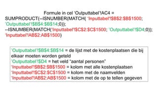 Formule in cel ‘Outputtabel’!AC4 =
SUMPRODUCT(--ISNUMBER(MATCH( ‘Inputtabel'!$B$2:$B$1500;
’Outputtabel’!$B$4:$B$14;0));
--ISNUMBER(MATCH(‘Inputtabel'!$C$2:$C$1500; ’Outputtabel’!$D4;0));
‘Inputtabel'!AB$2:AB$1500)
’Outputtabel’!$B$4:$B$14 = de lijst met de kostenplaatsen die bij
elkaar moeten worden geteld
’Outputtabel’!$D4 = het veld “aantal personen”
‘Inputtabel'!$B$2:$B$1500 = kolom met alle kostenplaatsen
‘Inputtabel'!$C$2:$C$1500 = kolom met de naamvelden
‘Inputtabel'!AB$2:AB$1500 = kolom met de op te tellen gegeven
 