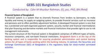 GEBS-101 Bangladesh Studies
Conducted by: Cdre M Muzibur Rahman, (E), psc, PhD, BN (Retd)
Cdre Muzib, psc, PhD
Financial System of Bangladesh
A financial system is a system that to channels finances from lenders to borrowers, to make
liquidity and money, to supply an outgoing system, to provide financial services such as insurance
and pensions and to offers portfolio adjustment facilities. A developed financial system is one that
has a protected and well-organized payment system, security market and financial intermediaries
that plan financing and derivative markets and financial institutions that provide right to use to risk
management instruments.
The current structure of the financial system in Bangladesh comprises of different types of banks,
insurance companies, and non-bank financial institutions. Bangladesh Bank is at the top of the
banking system and is responsible for assuring prudential administration and central banking
actions for all types of banks working within the banking industry. In contrast, the Securities and
Exchange Commission (SEC) of Bangladesh is the regulatory body for stock-market correlated
activities.
 