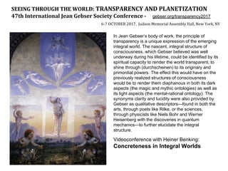 SEEING THROUGH THE WORLD: TRANSPARENCY AND PLANETIZATION
47th International Jean Gebser Society Conference - gebser.org/transparency2017
6-7 OCTOBER 2017, Judson Memorial Assembly Hall, New York, NY
In Jean Gebser’s body of work, the principle of
transparency is a unique expression of the emerging
integral world. The nascent, integral structure of
consciousness, which Gebser believed was well
underway during his lifetime, could be identified by its
spiritual capacity to render the world transparent, to
shine through (durchscheinen) to its originary and
primordial powers. The effect this would have on the
previously realized structures of consciousness
would be to render them diaphanous in both its dark
aspects (the magic and mythic ontologies) as well as
its light aspects (the mental-rational ontology). The
synonyms clarity and lucidity were also provided by
Gebser as qualitative descriptors—found in both the
arts, through poets like Rilke, or the sciences,
through physicists like Niels Bohr and Werner
Heisenberg with the discoveries in quantum
mechanics—to further elucidate the integral
structure.
Videoconference with Heiner Benking:
Concreteness in Integral Worlds
 