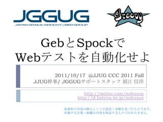 GebとSpockでWebテストを自動化せよ 2011/10/17  @JJUG CCC 2011 Fall 　JJUG幹事/ JGGUGサポートスタッフ 須江 信洋 http://twitter.com/nobusuehttp://d.hatena.ne.jp/nobusue ※資料の内容は個人としての意見・見解を述べたものであり、 所属する企業・組織が内容を保証するものではありません。 