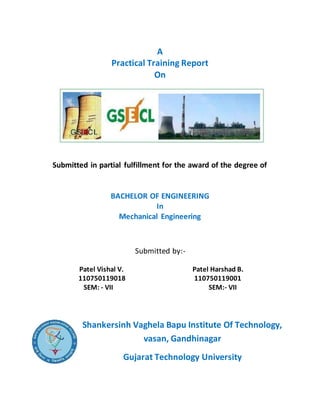 A
Practical Training Report
On
Submitted in partial fulfillment for the award of the degree of
BACHELOR OF ENGINEERING
In
Mechanical Engineering
Submitted by:-
Patel Vishal V. Patel Harshad B.
110750119018 110750119001
SEM: - VII SEM:- VII
Shankersinh Vaghela Bapu Institute Of Technology,
vasan, Gandhinagar
Gujarat Technology University
 