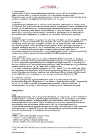Gebundelde Krachten Pagina 17 van 42
6. Terugkoppelen
De CRG draagt zorg voor terugkoppeling van de uitkomsten van het LGO aan de melders die in dit
stadium niet meer direct bij de aanpak betrokken zijn en aan de beoogde gezinscoach.
De gezinsmanager koppelt het plan van aanpak en de eventuele relevante informatie uit dit plan terug
aan de (beoogde) uitvoerende partijen (professionals) en aan het gezin.
7. Uitvoeren
De gezinsmanager verfijnt het plan en voert het samen met andere professionals uit. Idealiter, gezien
de continuïteit, is de gezinscoach al bekend met het gezin en al in een eerder stadium betrokken bij het
opstellen van het plan van aanpak. De gezinsmanager werkt in en met het gezin aan de uitvoering van
het plan. Hij is verantwoordelijk voor de coördinatie van de uitvoering van het plan. Samen met het
gezin houdt hij het overzicht over de ingezette interventies en wijst het gezin op het belang van hun
eigen inzet en actieve bijdrage aan de verbetering van hun situatie. Hij treedt hierin sturend op.
8. Monitoren
De gezinsmanager monitort de voortgang van de uitvoering van het plan van aanpak en stelt vast of de
in het plan van aanpak gestelde doelen gehaald worden. Ook hier is de inbreng van de betrokken
professionals evenals de ouders en jongeren essentieel. Als het plan niet gewerkt heeft of het effect is
niet voldoende geweest, moet er een aangepast plan gemaakt worden. Als de gezinsmanager dit
signaleert, meldt hij dit tijdig aan de CRG of procesmanager en om te bewerkstelligen dat het plan (in
het MDO+ of het lokale gezinsoverleg) wordt aangepast. Het (op afstand) volgen van het
samenwerkingstraject duurt net zolang als het samenwerkingstraject. Als zich zorgelijke ontwikkelingen
voordoen, kan het gezin alsnog op de bespreeklijst van het LGO geplaatst worden.
9. Op- en afschalen
Amsterdam kent in totaal 5 regieniveaus (regulier en MPG1 t/m MPG4). Afhankelijk van de situatie
(stagnatie, complexiteit, inzet van jeugdzorg en/of jeugdbescherming, aanwezigheid van overlast), kan
de CRG of de procesmanager kiezen voor opschaling naar een hoger regieniveau of afschaling naar
een lager regieniveau. De CRG vertegenwoordigt hierbij het lokale veld en heeft een brugfunctie tussen
stedelijke en lokale partners. De CRG is een verbindingsfunctionaris.
Er zijn allerlei opschalingen mogelijk (bijvoorbeeld van MPG1 naar MPG3 en van regulier naar MPG2).
Afschalen betekent dat de regie van het ondersteuningstraject overgedragen wordt van hogere MPG-
niveaus (bijvoorbeeld geïndiceerde jeugdzorg) naar het lokale veld. Bij een dergelijke afschaling wordt
de benodigde informatie overgedragen en komt het gezin op de bespreeklijst van het LGO.
10. Afsluiten en evalueren
Zodra een gezin geheel op eigen benen kan staan, of als de reguliere professionals geen
procesondersteuning meer nodig hebben, dan kan de MPG-aanpak afgesloten worden. De deelnemers
aan het LGO (of MDO+ of Stedelijk Analyseteam) besluiten hiertoe na een korte evaluatie. De
evaluatiegegevens zijn nuttig voor effectmeting en verbetering van de kwaliteit van de aanpak.
5.6 Organisatie
Regie
Wat betreft de beleidsregie hebben de stadsregio Amsterdam, de 16 gemeenten en de 14 stadsdelen
25
in oktober 2008 een convenant Multiprobleemgezinnen ondertekend om gezamenlijk te komen tot één
gemeenschappelijke aanpak. Daarbij zijn de gemeenten en stadsdelen verantwoordelijk voor de
coördinatie van de niet-geïndiceerde zorg en de toeleiding naar zorg en is de stadsregio Amsterdam
verantwoordelijk voor een effectieve, gecoördineerde inzet van de geïndiceerde jeugdzorg.
Op operationeel niveau zijn er vijf regieniveaus om de zorg voor multiprobleemgezinnen te coördineren:
het reguliere niveau en de vier MPG-niveaus. Per regieniveau wordt onderscheid gemaakt tussen
uitvoerderregie (casusregie) en procesregie (procesmanagement).
Medewerkers
De MPG-aanpak onderscheidt als hoofduitvoerders:
• meldende en uitvoerende professionals;
• coördinerende professionals (casuscoördinator);
• speciale coördinerende professionals (gezinsmanagers);
25
Sinds 1 mei 2010 is het aantal stadsdelen in Amsterdam gehalveerd naar zeven met een gemiddeld inwoneraantal van
110.000.
 