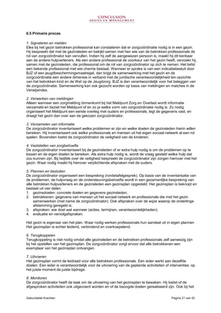 Gebundelde Krachten Pagina 21 van 42
6.5 Primaire proces
1. Signaleren en melden
Elke bij het gezin betrokken professional kan constateren dat er zorgcoördinatie nodig is in een gezin.
Hij bespreekt dat met de gezinsleden en bekijkt samen met hen wie van de betrokken professionals de
rol van zorgcoördinator kan vervullen. Indien hij zelf de aangewezen persoon is, maakt hij dit kenbaar
aan de andere hulpverleners. Als een andere professional de voorkeur van het gezin heeft, verzoekt hij,
samen met de gezinsleden, die professional om de rol van zorgcoördinator op zich te nemen. Het liefst
een bekende professional met wie chemie bestaat. Wanneer er sprake is van een indicatiebesluit door
BJZ of een jeugdbeschermingsmaatregel, dan krijgt de samenwerking met het gezin en de
zorgcoördinatie een andere dimensie in verband met de juridische verantwoordelijkheid ten opzichte
van het betrokken kind en de Wet op de Jeugdzorg. BJZ is dan verantwoordelijk voor het beleggen van
de zorgcoördinatie. Samenwerking kan ook gezocht worden op basis van meldingen en matches in de
Verwijsindex.
2. Verwerken van meldingen
Alleen wanneer een zorgmelding binnenkomt bij het Meldpunt Zorg en Overlast wordt informatie
verzameld en beziet het Meldpunt of en zo ja welke vorm van zorgcoördinatie nodig is. Zo nodig
organiseert het Meldpunt een eerste overleg met ouders en professionals, legt de gegevens vast, en
draagt het gezin dan over aan de gekozen zorgcoördinator.
3. Verzamelen van informatie
De zorgcoördinator inventariseert welke problemen er zijn en welke doelen de gezinsleden hierin willen
bereiken. Hij inventariseert ook welke professionals en mensen uit het eigen sociaal netwerk al een rol
spelen. Bovendien toetst de zorgcoördinator de veiligheid van de kinderen.
4. Vaststellen van zorgbehoefte
De zorgcoördinator inventariseert bij de gezinsleden of er extra hulp nodig is om de problemen op te
lossen en de eigen doelen te bereiken. Als extra hulp nodig is, wordt de vraag gesteld welke hulp dat
zou kunnen zijn. Bij twijfels over de veiligheid bespreekt de zorgcoördinator zijn zorgen hierover met het
gezin. Waar nodig maakt hij hierover verplichtende afspraken met de ouders.
5. Plannen en besluiten
De zorgcoördinator organiseert een bespreking (rondetafelgesprek). Op basis van de inventarisatie van
de problemen, de hulpvraag en de ondersteuningsbehoefte wordt in een gezamenlijke bespreking van
alle betrokken hulpverleners en de gezinsleden een gezinsplan opgesteld. Het gezinsplan is beknopt en
bestaat uit vier delen:
1. gezinsdoelen: concrete doelen en gegevens gezinsleden;
2. betrokkenen: gegevens van mensen uit het sociaal netwerk en professionals die met het gezin
samenwerken (met name de zorgcoördinator). Ook afspraken over de wijze waarop de onderlinge
afstemming geregeld is;
3. afspraken: wie doet wat wanneer (acties, termijnen, verantwoordelijkheden);
4. evaluatie en vervolgafspraken.
Het gezin is eigenaar van het plan. Waar nodig werken professionals hun aandeel uit in eigen plannen
Het gezinsplan is echter leidend, verbindend en overkoepelend.
6. Terugkoppelen
Terugkoppeling is niet nodig omdat alle gezinsleden en de betrokken professionals zelf aanwezig zijn
bij het opstellen van het gezinsplan. De zorgcoördinator zorgt ervoor dat alle betrokkenen een
exemplaar van het gezinsplan ontvangen.
7. Uitvoeren
Het gezinsplan vormt de leidraad voor alle betrokken professionals. Een ieder werkt aan dezelfde
doelen. Een ieder is verantwoordelijk voor de uitvoering van de geplande activiteiten of interventies: op
het juiste moment de juiste bijdrage.
8. Monitoren
De zorgcoördinator heeft de taak om de uitvoering van het gezinsplan te bewaken. Hij toetst of de
afgesproken activiteiten ook uitgevoerd worden en of de beoogde doelen gerealiseerd zijn. Ook bij het
 