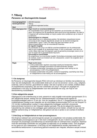 Gebundelde Krachten Pagina 24 van 42
7. Tilburg
Persoons- en Gezinsgerichte Aanpak
7.1 De doelgroep
De Persoons- en Gezinsgerichte Aanpak (PGA) richt zich op individuen en families met problemen op
meer dan drie leefgebieden. De problematiek strekt zich uit over de domeinen: wonen, zorg, veiligheid,
onderwijs, werk en inkomen, gezondheid en welzijn. Ook als er sprake is van overlast, strafbare feiten
of zorgwekkende zorgmijding, dan zet men coördinatie van zorg in. Het gaat om jeugdigen én
volwassenen in de zorg- en veiligheidsketen voor wie coördinatie van zorg, van hulp en van
dienstverlening noodzakelijk is.
7.2 Een wijkgerichte aanpak
Uitgangspunt is dat ondersteuning zo snel, passend en nabij mogelijk moet worden georganiseerd. Er is
een wijkgerichte aanpak, waarbij voor de ‘volwassenenkolom’ buurtregie wordt ingezet via
buurtregieoverleggen waar er 15 van zijn. Voor de ‘jeugdkolom’ zijn er 11 Zorgadviesteams (ZAT’s). Dit
multidisciplinaire overleg is een integratie van de voormalige (bovenschoolse) ZAT's en het Vangnet 12-
/12+ tot één multidisciplinair overleg. In deze wijkgerichte overleggen wordt één uitvoerende
ketencoördinator benoemd en één integraal hulpplan gemaakt. Pas als de wijkgerichte reguliere
hulpverlening niet volstaat en de overleggen geen oplossing kunnen bieden, schaalt men op naar het
stedelijk werkend Zorg- en Veiligheidshuis. Dat gebeurt ook als er sprake is van overlast of strafbare
feiten.
7.3 Het Zorg- en Veiligheidshuis en haar procesregisseurs
Het Zorghuis realiseert een samenhangende aanpak van zorgcliënten met complexe problematiek. De
onafhankelijke procesregisseurs zijn in één team ondergebracht. Zij zijn in dienst van de gemeente en
verzorgen de procesregie (voorzitterschap) op decentraal (wijk) en centraal niveau (zorghuis). Daardoor
vindt een eenduidige coördinatie van zorg plaats op wijkniveau en op stedelijk niveau. Voor jeugdigen
en hun gezin en voor volwassenen. In het Zorg- en het Veiligheidshuis worden interventies voor
verschillende leefdomeinen in samenhang gebracht waardoor een integrale, effectieve aanpak ontstaat.
Verzorgingsgebied 200.000 inwoners
Aantal gemeenten Tilburg
(In toekomst regionale functie)
Start 2008
Kernuitgangspunten Eigen kracht en verantwoordelijkheid
De noodzakelijke hulp is gericht op het versterken van de krachten van cliënt en
gezin. De omgeving van de betreffende cliënt wordt bij de hulp betrokken. De cliënt is
in beginsel zelf verantwoordelijk om hulp te zoeken als er problemen zijn en deze af
te stemmen.
Samenhangend en integraal
Goed afstemmen en in samenhang werken. De betrokken zorgverleners komen
eenvoudig tot één integrale afgestemde aanpak van de domeinoverstijgende
problematiek (1 gezin 1 plan). De cliënt mag geen last hebben van de
afstemmingsproblemen van de verschillende instanties.
Zo regulier mogelijk
De coördinatie van zorg is en blijft de verantwoordelijkheid van de professionals,
liefst zo licht mogelijk en op decentraal niveau. In hen is vertrouwen, voor hen is er
ruimte. Alleen daar waar het stagneert, gaat de gemeente procesregie voeren om er
voor te zorgen dat er gecoördineerde hulp komt.
Eenvoudig en overzichtelijk
De zorgstructuur is zo eenvoudig mogelijk. Eenduidige procesregie zowel decentraal
als centraal, zowel voor kinderen als voor volwassenen, zowel in de zorgketen als in
de veiligheidsketen.
Regie Regie op de casus
• Lichte problematiek: reguliere casusregie waarbij de Verwijsindex volgens
vastgestelde vuistregels automatisch de ketencoördinator aanwijst.
• Complexe problematiek: toevoeging van procesregie onder leiding van de
procesregisseur in ZAT of buurtregienetwerk.
• Complexe problematiek met justitie, overlast of zorgmijding: opschaling naar Zorg-
en Veiligheidshuis onder leiding van de procesregisseur.
 