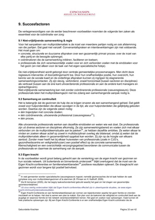 Gebundelde Krachten Pagina 33 van 42
9. Succesfactoren
De vertegenwoordigers van de eerder beschreven voorbeelden noemden de volgende tien zaken als
essentieel voor de coördinatie van zorg:
9.1 Niet-vrijblijvende samenwerking & regie
Voor het aanpakken van multiproblematiek is de inzet van meerdere partijen nodig en ook afstemming
van die partijen. Dat gaat niet vanzelf. Convenantafspraken en intentieverklaringen zijn niet voldoende.
Het moet gaan om:
• concrete, structurele en duurzame afspraken over een gezamenlijk primair proces: over de inzet van
elke partij en de beoogde opbrengst;
• coördinatoren die de samenwerking initiëren, faciliteren en toetsen;
• professionals die zich verantwoordelijk voelen voor en zich verbonden voelen met de einddoelen voor
het gezin (en niet alleen voor de taak van het eigen specialistische hokje).
De niet-vrijblijvendheid wordt geborgd door centrale gemeentelijke procesmanagers. Men dicht deze
regisseurs interventie- of doorzettingsmacht toe. Door hun onafhankelijke positie, hun overzicht, hun
kennis van de sociale kaart en de onderlinge afspraken kunnen zij ingrijpen bij stagnerende
samenwerkingscontacten. Zij zijn stevig, verbindend, zowel horizontaal (tussen sectoren en disciplines)
als verticaal (tussen aan de ene kant uitvoerderende professionals en aan de andere kant managers en
opdrachtgevers).
Niet-vrijblijvende samenwerking kan niet zonder coördinerende professionals (casusregisseurs). Deze
professionals laten het multiprobleemgezin niet los zolang een samenhangende aanpak nodig is.
9.2 Samenhang en continuïteit
Het is belangrijk dat de gezinnen de hulp die ze krijgen ervaren als een samenhangend geheel. Dat geldt
zowel voor hulponderdelen die elkaar opvolgen in de tijd, als voor hulponderdelen die gelijktijdig geboden
worden. Daartoe zijn de volgende zaken nodig:
• één trajectplan met concrete doelen;
• één coördinerende, uitvoerende professional (casusregisseur
31
);
• één proces.
Alle uitvoerende professionals werken aan dezelfde einddoelen en weten wie wat doet. De professionals
zijn uit diverse sectoren en disciplines afkomstig. Ze zijn samenwerkingsbereid en voelen zich met elkaar
verbonden om de multiprobleemsituatie aan te pakken
32
, ze hebben dezelfde ambities. Ze weten elkaar te
vinden en zoeken elkaar actief op zowel in multidisciplinair overleg als bilateraal, omdat zij weten dat de
multiproblematiek alleen in gezamenlijkheid opgelost kan worden. Zij zijn op de hoogte van elkaars
aanbod. Zonder meer heeft het bij elkaar huisvesten van professionals (zoals in CJG’s,
gezondheidscentra en veiligheidshuizen) een positief effect op de concrete samenwerking.
Kleinschaligheid en een overzichtelijk verzorgingsgebied bevorderen de communicatie tussen de
professionals en daarmee de samenhang van de aanpak.
9.3 Eigen kracht
In de voorbeelden wordt groot belang gehecht aan de versterking van de eigen kracht van gezinnen en
hun sociale netwerk. Uit buitenlands en binnenlands onderzoek
33
blijkt overtuigend dat de inzet van de
Eigen Kracht-conferenties en familienetwerkberaden
34
positieve resultaten oplevert. De draagkracht van
gezinnen wordt voor langere tijd positief beïnvloed.
31
In veel gemeenten worden specialistische casusregisseurs ingezet, namelijk gezinscoaches die tot taak hebben de vaak
complexe zorg voor multiprobleemgezinnen af te stemmen (B. Prinsen en H. Kalthoff, 2009).
32
Zie B.Venneman (2005), die het begrip taakverbondenheid gebruikt waarbij het gaat om het dragen van gezamenlijke
verantwoordelijkheid.
33
Uit circa veertig onderzoeken blijkt dat Eigen Kracht-conferenties effectief zijn in uiteenlopende situaties, zie www.eigen-
kracht.nl/inhoud/onderzoeksresultaten.
34
Eigen Kracht-Conferentie en een familienetwerkberaad zijn vormen van bijeenkomsten waarbij het gezin familie en vrienden
inschakelt om te helpen. Het doel is samen een plan te maken. Een plan voor de toekomst dat veiligheid en continuïteit biedt aan de
jeugdige en waarvoor familie en het netwerk verantwoordelijkheid nemen. Het gaat om zoeken naar oplossingen. Vaak kunnen dit
hele praktische oplossingen zijn. Bij een Eigen Kracht-Conferentie is er een onafhankelijke Eigen Kracht-coördinator die de
 