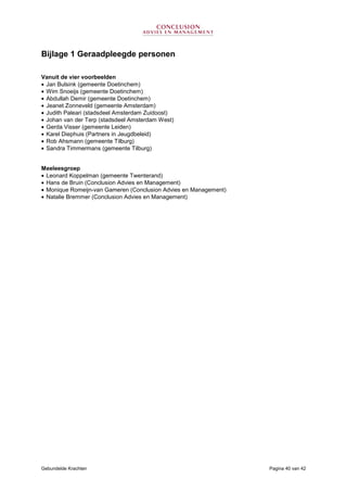 Gebundelde Krachten Pagina 40 van 42
Bijlage 1 Geraadpleegde personen
Vanuit de vier voorbeelden
• Jan Bulsink (gemeente Doetinchem)
• Wim Snoeijs (gemeente Doetinchem)
• Abdullah Demir (gemeente Doetinchem)
• Jeanet Zonneveld (gemeente Amsterdam)
• Judith Paleari (stadsdeel Amsterdam Zuidoost)
• Johan van der Terp (stadsdeel Amsterdam West)
• Gerda Visser (gemeente Leiden)
• Karel Diephuis (Partners in Jeugdbeleid)
• Rob Ahsmann (gemeente Tilburg)
• Sandra Timmermans (gemeente Tilburg)
Meeleesgroep
• Leonard Koppelman (gemeente Twenterand)
• Hans de Bruin (Conclusion Advies en Management)
• Monique Romeijn-van Gameren (Conclusion Advies en Management)
• Natalie Bremmer (Conclusion Advies en Management)
 