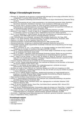 Gebundelde Krachten Pagina 41 van 42
Bijlage 2 Geraadpleegde bronnen
• Ahsmann, R.; Organisatie van de persoons- en gezinsgerichte ketenregie bij meervoudige problematiek; Nota t.b.v.
collegebesluit 17 november 2009; Gemeente Tilburg, 2009.
• Ahsmann, R.; Projectplan ontwikkeling instrumentarium coördinatie van zorg en dienstverlening; Gemeente Tilburg,
mei 2010.
• Berenschot; Samenwerking die loont, Lokale zorgnetwerken in de Achterhoekse gemeenten Aalten, Berkelland,
Bronckhorst, Doetinchem, Montferland, Oost Gelre, Oude IJsselstreek en Winterswijk; januari 2010.
• Berg, D. van den, Goot, S. van der en Jansen, M.; Cirkel van onmacht; mechanismen in hulpverlening.
Hulpverlening aan multiprobleemgezinnen vanuit de praktijk geanalyseerd, een experiment in het kader van
het Amsterdamse project Systeem in beeld; Amsterdam, 2008.
• Bos, J.; Zorg voor coördinatie van zorg; Advies over aanpak en uitwerking; Spectrum, juni 2006.
• Brinkman B., Colin Voetee, C., Prinsen, B. Baat, M. de.; Jeugdketens sluitend verbinden. De samenwerking zorg-
en adviesteam, Centrum voor Jeugd en Gezin, Veiligheidshuis; NJi en CCV; Utrecht, april 2010.
• Bruin, A. de en Gelderloos, A.; Sterke Schakels. Op zoek naar succesfactoren voor ketensamenwerking in de
Jeugdzorg; Thesis MBA Health; Erasmus Universiteit Rotterdam, april 2010.
• CBS, Centraal Bureau voor de Statistiek. Jaarrapport 2008 Landelijke Jeugdmonitor. Den Haag, 2008.
• Delden, P. van; Sterke netwerken. Ketensamenwerking in de publieke dienstverlening; Amsterdam, 2009.
• Diephuis, K. en Zijden, Q. van der; Factsheet 1Gezin1Plan, 2010..
• Gemeente Amsterdam; Factsheet MPG Multiprobleemgezinnen; DMO, december 2009.
• Gemeente Doetinchem; Vormgeving en uitwerking lokaal zorgnetwerk Doetinchem; januari 2010.
• Gezamenlijke Inspecties, Brede zorgcoördinatie noodzakelijk. Onderzoek naar de hulpverlening rond het meisje
Gessica; Utrecht, 2007.
• Heineke, D., Venneman, B., Leur, J. van en Bergen, A. van; Prachtige praktijken van lokale OGGZ-netwerken.
Vergelijking van ervaringen en resultaten in drie regio’s; MOVISIE, mei 2009.
• Heineke, D.; Integraal realisatieprogramma 2010-2011 CJG Twente; bijlage 3 Coördinatie van zorg; in opdracht
van de Stuurgroep CJG Twente; oktober 2009.
• Heineke, D. en Paleari J.; Werkwijze Lokale Gezinsaanpak Amsterdam Zuidoost. Werken aan een preventieve,
samenhangende en effectieve aanpak voor risicogezinnen en multiprobleemgezinnen; april 2010.
• Kriek, F., Berg, B. van den, Stouten, J., Vaan, K.M.B., de, Witvliet, M., Idema, W., Annema,N.; De CJG-vorming
begin 2010. Een doorkijk bij tien gemeenten. Eindrapport; Regioplan Beleidsonderzoek in opdracht van het
ministerie voor Jeugd en Gezin; Amsterdam, april 2010.
• Inspectie Jeugdzorg; Onderzoek naar de kwaliteit van het hulpverleningsproces; Utrecht, 2005.
• Laan, Y. van der; Aanpak multiprobleemgezinnen. Een onderzoek ten behoeve van het Informatie- en Kennispunt
IKP Sociale Veiligheid Fryslân; Partour, 2007.
• Mehlkopf, P.J.; Een kwestie van goed regelen. Over multiprobleemgezinnen, coördinatie van zorg en
gezinscoaching. Handreiking bij implementatie; JSO, 2008.
• Ministerie van Jeugd en Gezin; Memorie van Toelichting, Wijziging van de Wet op de Jeugdzorg, juni 2009.
• Prinsen, B. en Ligtermoet, I.; Handleiding coördinatie van zorg. Door de keten van zorg voor kinderen en jongeren
in Almere; NJi/Gemeente Almere; 2008.
• Prinsen, B. en H. Kalthoff; Naadloos aangesloten. Veelbelovende aansluiting van maatschappelijk werk en
jeugdzorg in de praktijk; MOgroep Welzijn & Maatschappelijke Dienstverlening, MOgroep Jeugdzorg en
Nederlands Jeugdinstituut, Utrecht, februari 2009.
• Regio Zuid-Kennemerland; Zorgcoördinatie in de regio Zuid-Kennemerland; maart 2010.
• Schout, G.; Zorgvermijding & Zorgverlamming; Een onderzoek naar competentieontwikkeling in de openbare
geestelijke gezondheidszorg; Amsterdam, 2007.
• Venneman, B.; Rafelige randen. Individuele OGGZ, visie, uitgangspunten en methodiek; Rotterdam: GGD
Rotterdam-Rijnmond, 2005.
• Zijden, Q. van der; Resultaten Monitor 1Gezin1Plan, Zuid Holland Noord, september 2009 – februari 2010;
Partners in Jeugdbeleid, mei 2010.
• Zijden, Q. van der; Handleiding gezinsplan; Samenwerken volgens de principes van 1Gezin1Plan; In opdracht van
Holland Rijnland, samenwerkende gemeenten in Zuid-Holland Noord; Partners in Jeugdbeleid, juli 2010.
• Zonneveld, J. en Jong, C. de; Eén gezin één plan MPG in de praktijk. De aanpak voor risicogezinnen en
multiprobleemgezinnen in Amsterdam. Definitief werkplan; gemeente Amsterdam, mei 2009.
• Zonneveld, J.; Rapportage Aanpak Multiprobleemgezinnen Amsterdam; gemeente Amsterdam, oktober 2010.
• Zorg- en Veiligheidshuis Tilburg; Jaarplan 2010.
Geraadpleegde websites
• www.amsterdam.nl/MPG
• www.jeugdmonitor.cbs.nl
• www.nji.nl
• www.eigen-kracht.nl
 