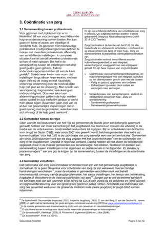 Gebundelde Krachten Pagina 6 van 42
3. Coördinatie van zorg
3.1 Samenwerking tussen professionals
Voor gezinnen met problemen zijn er in
Nederland tal van voorzieningen beschikbaar die
hulp en ondersteuning kunnen bieden. Het kan
gaan om lichte of zware, om vrijwillige of
verplichte hulp. De gezinnen met meervoudige
problematiek (multiprobleemgezinnen) hebben te
maken met meerdere professionals, afkomstig
van verschillende instellingen. In complexe
situaties kan het aantal betrokken professionals
tot tien of meer oplopen. Dat het in de
samenwerking tussen de instellingen niet altijd
goed gaat is geen geheim. Talloze
onderzoeksrapporten hebben dit aan de kaak
gesteld
8
. Steeds weer kwam naar voren dat
instellingen langs elkaar heen werken, met een
eigen visie op de vraag en met nauwelijks
onderlinge afstemming over de noodzakelijke
hulp (het plan en de uitvoering). Men speekt van
versnippering, fragmentatie, verkokering en
ondoorzichtigheid. Door een tekort aan
afstemming ontstaan gaten in de hulp, worden
zaken dubbel en dus inefficiënt gedaan of werkt
men elkaar tegen. Bovendien gaan veel van de
al dan niet gezamenlijke inspanningen niet in
goed overleg met de gezinleden, waardoor men
zich afvraagt of de hulp goed ‘aankomt’.
3.2 Gemeenten nemen de regie
Geen wonder dat bestuurders van het Rijk en gemeenten de laatste jaren een belangrijk speerpunt
gemaakt hebben van meer samenhang in het jeugdbeleid. De drama’s en missers die uitvoerig in de
media aan de orde kwamen, noodzaakten bestuurders tot ingrijpen. Bij het ontwikkelen van de Centra
voor Jeugd en Gezin (CJG), waar sinds 2007 aan gewerkt wordt, hebben gemeenten daar extra op
kunnen inzetten. Voor het CJG is de coördinatie van zorg namelijk een van de kernfuncties. Gemeenten
zijn sinds 2008 bijzonder hard aan de slag gegaan met het doorontwikkelen
9
van de coördinatie van
zorg in het jeugddomein. Meestal in regionaal verband. Daarbij hebben ze niet alleen de beleidsregie
opgepakt, maar in de meeste gemeenten ook de ketenregie: het initiëren, faciliteren en toetsen van
samenwerking tussen instellingen in het algemeen en professionals in het bijzonder. Zo stelden zij
procesmanagers
10
aan om grip te krijgen op de samenwerking tussen de instellingen en de coördinatie
van zorg.
3.3 Gemeenten verschillen
Dat coördinatie van zorg een onmisbaar onderdeel moet zijn van het gemeentelijk jeugdbeleid is
zonneklaar. Er is geen blauwdruk voor coördinatie van zorg. Er zijn weliswaar diverse handige
handreikingen verschenen
11
, maar de situaties in gemeenten verschillen sterk wat betreft
inwonersaantal, omvang van de jeugdproblematiek, het aantal instellingen, het tempo van ontwikkeling
(koploper of afwachter) en de visie op coördinatie van zorg
12
. Zorgen zijn er om de enorme aandacht
die een klein deel van alle gezinnen krijgt, terwijl de CJG’s zich vooral op de preventie en lichte opvoed-
en opgroeiondersteuning voor een grote groep gezinnen willen richten. Anderzijds zal coördinatie van
zorg ook preventief werken en de groeiende instroom in de zware jeugdzorg of jeugd-GGZ kunnen
indammen.
8
Zie bijvoorbeeld: Gezamenlijke Inspecties (2007), Inspectie Jeugdzorg (2005), D. van den Berg, S. van der Goot en M. Jansen
(2008) en VWS met de handreiking Eén gezin één plan: coördinatie van de zorg (2010) op www.samenwerkenvoordejeugd.nl
9
In de meeste gemeenten was al samenwerking in de vorm van netwerken en casuïstiekbesprekingen.
10
Er zijn divers termen in omloop voor deze functie, waaronder procesmanager en ketenregisseur.
11
Zie bijvoorbeeld P.J Mehlkopf (2008), B. Prinsen en I. Ligtermoet (2008) en J. Bos (2006).
12
Zie bijvoorbeeld F. Kriek e.a. (2010).
Er zijn verschillende definities van coördinatie van zorg
in omloop. De volgende definitie wordt in Twente
gehanteerd (Integraal Realisatieprogramma 2010-
2011 CJG Twente):
Zorgcoördinatie is de functie van het CJG die alle
toeleidende en uitvoerende activiteiten coördineert en
op elkaar afstemt als twee of meer hulp-, zorg, en
dienstverleners bij eenzelfde cliëntsysteem betrokken
zijn.
Zorgcoördinatie verbindt verschillende soorten
hulpverleningsaanbod tot een integraal,
samenhangend, vraaggericht en niet-vrijblijvend
geheel. Er zijn twee niveaus van zorgcoördinatie:
• Cliëntniveau: een samenhangend toeleidings- en
hulpverleningstraject met een integraal, specifiek
op het cliëntsysteem gericht plan met als doelen:
- Veilig en gezond opgroeien van kinderen
- Zelfredzaam opvoeden door ouders en
verzorgers naar vermogen
• Netwerkniveau: een samenhangend, sluitend en
verplichtend stelsel van hulp-, zorg- en
dienstverlening:
- Samenwerkingsafspraken
- Samenwerkingsovereenkomsten
 
