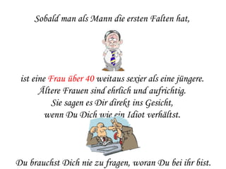 Sobald man als Mann die ersten Falten hat,  ist eine  Frau über 40  weitaus sexier als eine jüngere.  Ältere Frauen sind ehrlich und aufrichtig.  Sie sagen es Dir direkt ins Gesicht,  wenn Du Dich wie ein Idiot verhältst.  Du brauchst Dich nie zu fragen, woran Du bei ihr bist. 