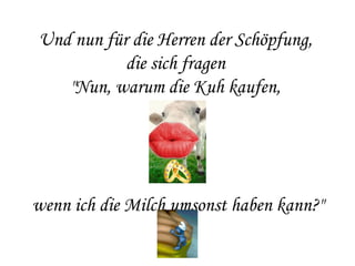 Und nun für die Herren der Schöpfung,  die sich fragen  "Nun, warum die Kuh kaufen,  wenn ich die Milch umsonst haben kann?" 
