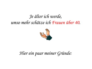 Je älter ich werde,  umso mehr schätze ich  Frauen über 40 .    Hier ein paar meiner Gründe:  