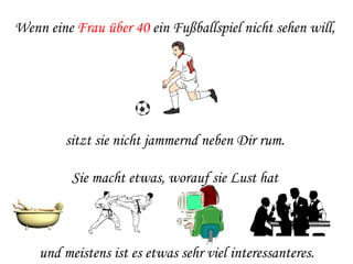 Wenn eine  Frau über 40  ein Fußballspiel nicht sehen will,  sitzt sie nicht jammernd neben Dir rum.  Sie macht etwas, worauf sie Lust hat  und meistens ist es etwas sehr viel interessanteres. 