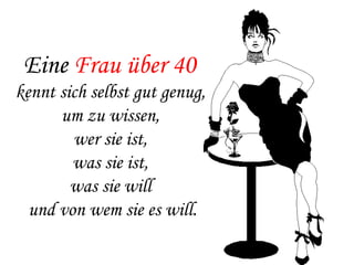 Eine  Frau über 40   kennt sich selbst gut genug,  um zu wissen,  wer sie ist,  was sie ist,  was sie will  und von wem sie es will. 