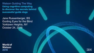 Watson Guiding The Way
Using cognitive computing
to discover the secrets behind
successful guide dogs
Jane Russenberger, BS
Guiding Eyes for the Blind
Yorktown Heights, NY
October 24, 2016
 