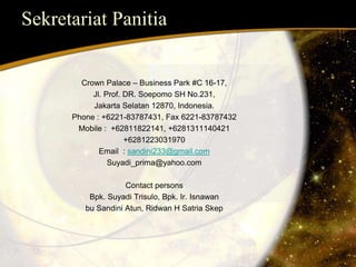 Sekretariat Panitia 
Crown Palace – Business Park #C 16-17, 
Jl. Prof. DR. Soepomo SH No.231, 
Jakarta Selatan 12870, Indonesia. 
Phone : +6221-83787431, Fax 6221-83787432 
Mobile : +62811822141, +6281311140421 
+6281223031970 
Email : sandini233@gmail.com 
Suyadi_prima@yahoo.com 
Contact persons 
Bpk. Suyadi Trisulo, Bpk. Ir. Isnawan 
bu Sandini Atun, Ridwan H Satria Skep 
 