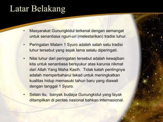 Latar Belakang 
• Masyarakat Gunungkidul terkenal dengan semangat 
untuk senantiasa nguri-uri (melestarikan) tradisi luhur. 
• Peringatan Malam 1 Syuro adalah salah satu tradisi 
luhur tersebut yang sejak lama selalu diperingati. 
• Nilai luhur dari peringatan tersebut adalah kewajiban 
kita untuk senantiasa bersyukur atas karunia nikmat 
dari Allah Yang Maha Kasih. Tidak kalah pentingnya 
adalah memperbaharui tekad untuk meningkatkan 
kualitas hidup memasuki tahun baru yang diawali 
dengan tanggal 1 Syuro. 
• Selain itu, banyak budaya Gunungkidul yang layak 
ditampilkan di pentas nasional bahkan internasional. 
 