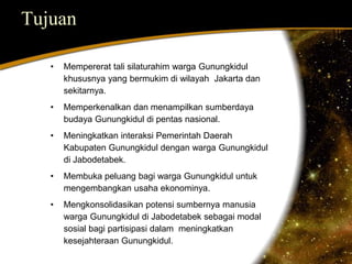 Tujuan 
• Mempererat tali silaturahim warga Gunungkidul 
khususnya yang bermukim di wilayah Jakarta dan 
sekitarnya. 
• Memperkenalkan dan menampilkan sumberdaya 
budaya Gunungkidul di pentas nasional. 
• Meningkatkan interaksi Pemerintah Daerah 
Kabupaten Gunungkidul dengan warga Gunungkidul 
di Jabodetabek. 
• Membuka peluang bagi warga Gunungkidul untuk 
mengembangkan usaha ekonominya. 
• Mengkonsolidasikan potensi sumbernya manusia 
warga Gunungkidul di Jabodetabek sebagai modal 
sosial bagi partisipasi dalam meningkatkan 
kesejahteraan Gunungkidul. 
 