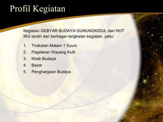 Profil Kegiatan 
Kegiatan GEBYAR BUDAYA GUNUNGKIDUL dan HUT 
IKG terdiri dari berbagai rangkaian kegiatan, yaitu: 
1. Tirakatan Malam 1 Syuro 
2. Pagelaran Wayang Kulit 
3. Kirab Budaya 
4. Bazar 
5. Penghargaan Budaya 
 