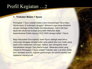 Profil Kegiatan …2 
1. Tirakatan Malam 1 Syuro 
Peringatan 1 Syuro adalah tradisi untuk memperingati Tahun Baru 
Hijriah/Jawa. Di Indonesia, tanggal 1 Muharam juga kerap dimaknai 
dengan berbagai simbol tradisi dan kebudayaan. Hal ini tak bisa 
lepas dari akulturasi budaya yang telah dilakukan sejak 
kepemimpinan Sultan Agung (1613-1645) dengan istilah 1 Syuro. 
Bagi masyarakat Gunungkidul, bulan Syuro sebagai awal tahun 
Jawa juga dianggap sebagai bulan yang sakral atau suci, bulan yang 
tepat untuk melakukan renungan, tafakur, dan introspeksi untuk 
mendekatkan dengan Yang Maha Kuasa. Beberapa tradisi yang 
mewarnai Peringatan 1 Syuro adalah Tirakatan atau Lek-lekan (tidak 
tidur semalam suntuk), tuguran (perenungan diri sambil berdoa) dan 
pagelaran wayang kulit. 
 