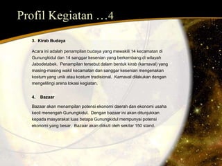 Profil Kegiatan …4 
3. Kirab Budaya 
Acara ini adalah penampilan budaya yang mewakili 14 kecamatan di 
Gunungkidul dan 14 sanggar kesenian yang berkembang di wilayah 
Jabodetabek. Penampilan tersebut dalam bentuk kirab (karnaval) yang 
masing-masing wakil kecamatan dan sanggar kesenian mengenakan 
kostum yang unik atau kostum tradisional. Karnaval dilakukan dengan 
mengelilingi arena lokasi kegiatan. 
4. Bazaar 
Bazaar akan menampilan potensi ekonomi daerah dan ekonomi usaha 
kecil menengah Gunungkidul. Dengan bazaar ini akan ditunjukkan 
kepada masyarakat luas betapa Gunungkidul mempunyai potensi 
ekonomi yang besar. Bazaar akan diikuti oleh sekitar 150 stand. 
 