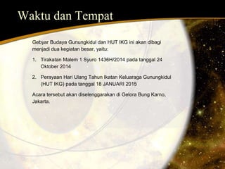 Waktu dan Tempat 
Gebyar Budaya Gunungkidul dan HUT IKG ini akan dibagi 
menjadi dua kegiatan besar, yaitu: 
1. Tirakatan Malem 1 Syuro 1436H/2014 pada tanggal 24 
Oktober 2014 
2. Perayaan Hari Ulang Tahun Ikatan Keluaraga Gunungkidul 
(HUT IKG) pada tanggal 18 JANUARI 2015 
Acara tersebut akan diselenggarakan di Gelora Bung Karno, 
Jakarta. 
 