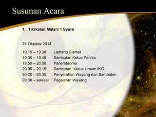 Susunan Acara 
1. Tirakatan Malam 1 Syuro 
24 Oktober 2014 
19.15 – 19.30 Ladrang Slamet 
19.35 – 19.45 Sambutan Ketua Panitia 
19.50 – 20.00 Panembromo 
20.05 – 20.15 Sambutan Ketua Umum IKG 
20.20 – 20.30 Penyerahan Wayang dan Sambutan 
20.30 – selesai Pagelaran Wayang 
 