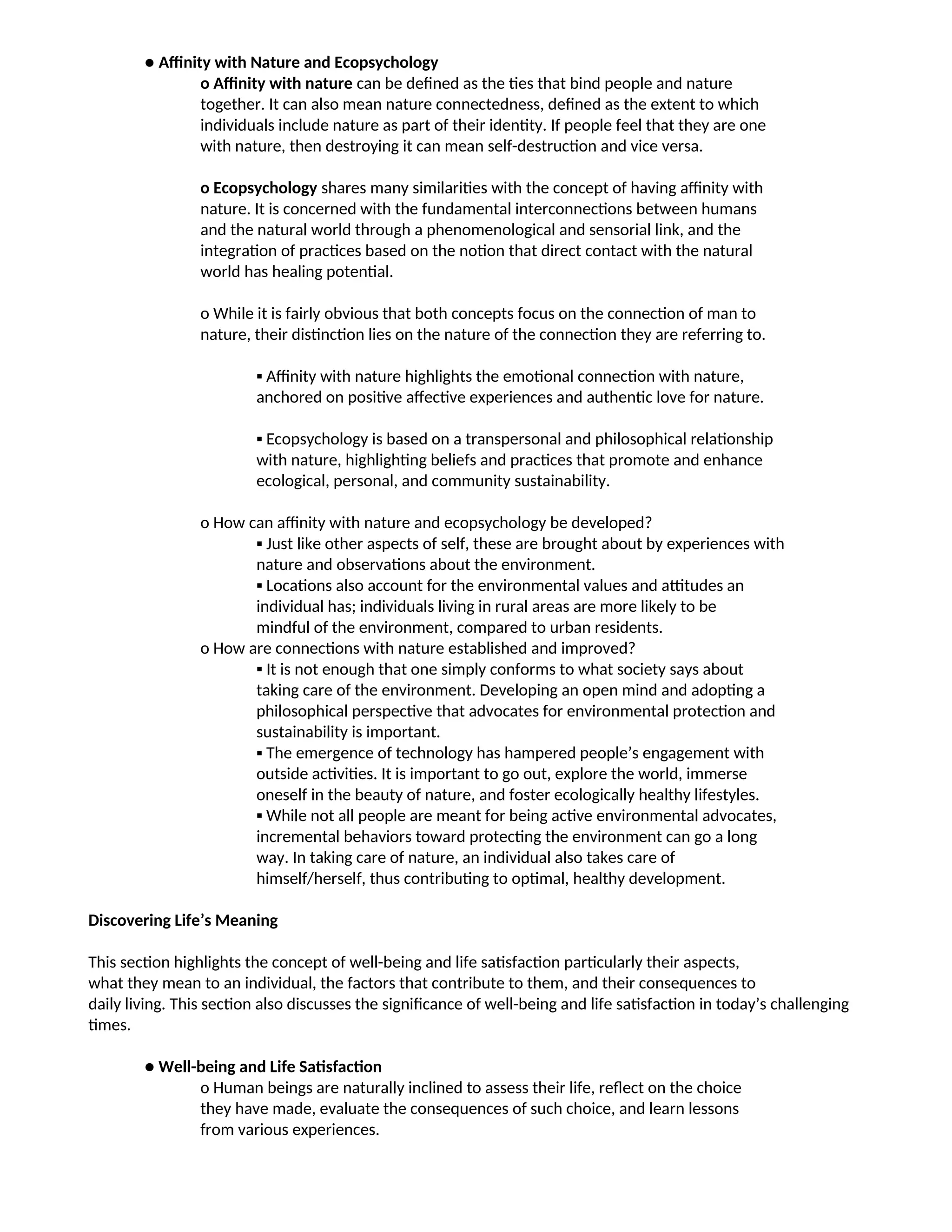 ● Affinity with Nature and Ecopsychology
o Affinity with nature can be defined as the ties that bind people and nature
together. It can also mean nature connectedness, defined as the extent to which
individuals include nature as part of their identity. If people feel that they are one
with nature, then destroying it can mean self-destruction and vice versa.
o Ecopsychology shares many similarities with the concept of having affinity with
nature. It is concerned with the fundamental interconnections between humans
and the natural world through a phenomenological and sensorial link, and the
integration of practices based on the notion that direct contact with the natural
world has healing potential.
o While it is fairly obvious that both concepts focus on the connection of man to
nature, their distinction lies on the nature of the connection they are referring to.
▪ Affinity with nature highlights the emotional connection with nature,
anchored on positive affective experiences and authentic love for nature.
▪ Ecopsychology is based on a transpersonal and philosophical relationship
with nature, highlighting beliefs and practices that promote and enhance
ecological, personal, and community sustainability.
o How can affinity with nature and ecopsychology be developed?
▪ Just like other aspects of self, these are brought about by experiences with
nature and observations about the environment.
▪ Locations also account for the environmental values and attitudes an
individual has; individuals living in rural areas are more likely to be
mindful of the environment, compared to urban residents.
o How are connections with nature established and improved?
▪ It is not enough that one simply conforms to what society says about
taking care of the environment. Developing an open mind and adopting a
philosophical perspective that advocates for environmental protection and
sustainability is important.
▪ The emergence of technology has hampered people’s engagement with
outside activities. It is important to go out, explore the world, immerse
oneself in the beauty of nature, and foster ecologically healthy lifestyles.
▪ While not all people are meant for being active environmental advocates,
incremental behaviors toward protecting the environment can go a long
way. In taking care of nature, an individual also takes care of
himself/herself, thus contributing to optimal, healthy development.
Discovering Life’s Meaning
This section highlights the concept of well-being and life satisfaction particularly their aspects,
what they mean to an individual, the factors that contribute to them, and their consequences to
daily living. This section also discusses the significance of well-being and life satisfaction in today’s challenging
times.
● Well-being and Life Satisfaction
o Human beings are naturally inclined to assess their life, reflect on the choice
they have made, evaluate the consequences of such choice, and learn lessons
from various experiences.
 